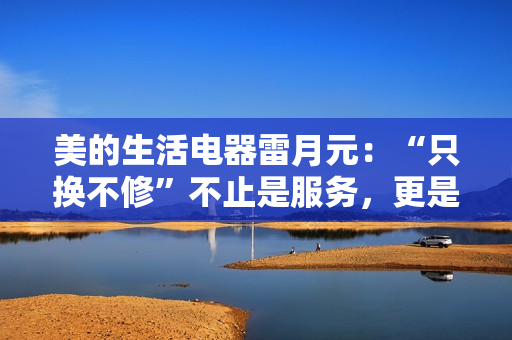 美的生活电器雷月元：“只换不修”不止是服务，更是品牌信任的再塑造