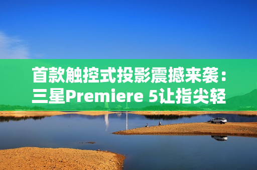 首款触控式投影震撼来袭：三星Premiere 5让指尖轻触开启智慧生活新次元