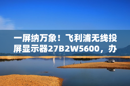 一屏纳万象！飞利浦无线投屏显示器27B2W5600，办公娱乐新宠！
