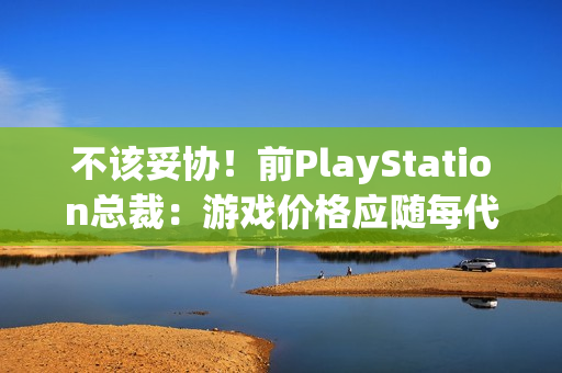 不该妥协！前PlayStation总裁：游戏价格应随每代主机增长