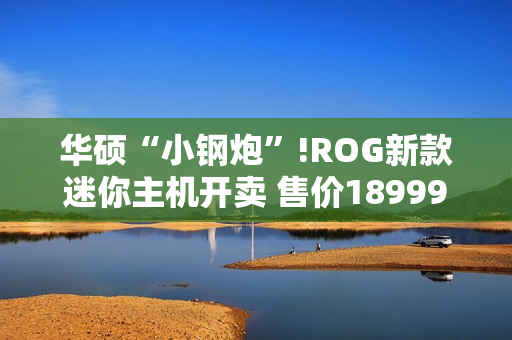 华硕“小钢炮”!ROG新款迷你主机开卖 售价18999元