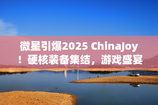 微星引爆2025 ChinaJoy！硬核装备集结，游戏盛宴邀你开战！