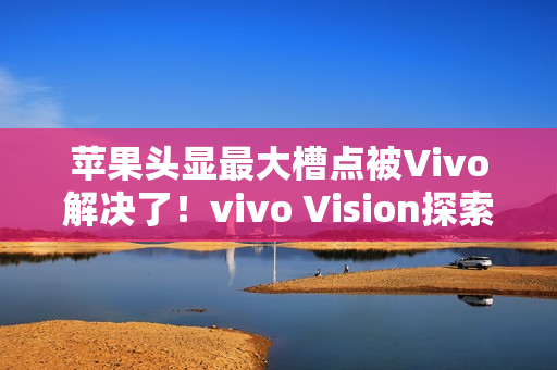 苹果头显最大槽点被Vivo解决了！vivo Vision探索版比想象中更轻