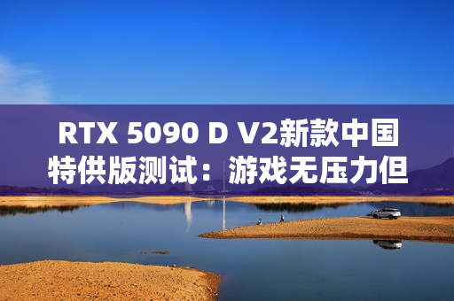 RTX 5090 D V2新款中国特供版测试：游戏无压力但AI性能缩水