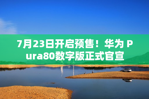 7月23日开启预售！华为 Pura80数字版正式官宣