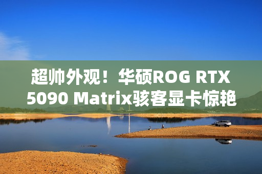 超帅外观！华硕ROG RTX5090 Matrix骇客显卡惊艳亮相
