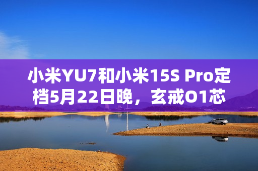 小米YU7和小米15S Pro定档5月22日晚，玄戒O1芯片采用第二代3nm工艺！