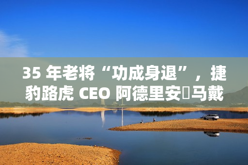 35 年老将“功成身退”，捷豹路虎 CEO 阿德里安・马戴尔宣布退休