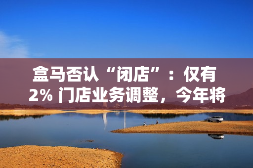 盒马否认“闭店”：仅有 2% 门店业务调整，今年将开百家新店