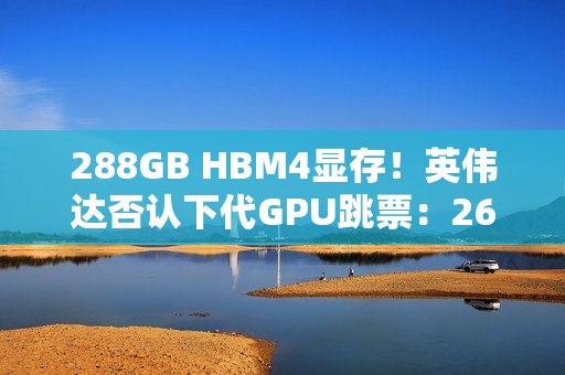 288GB HBM4显存！英伟达否认下代GPU跳票：26年就上