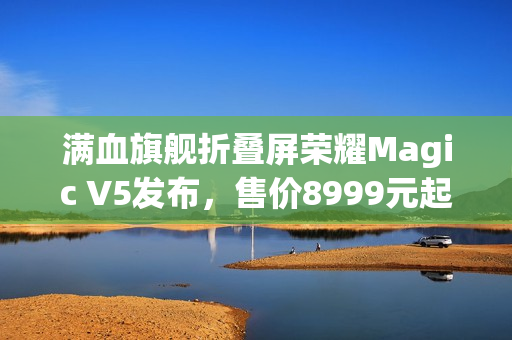 满血旗舰折叠屏荣耀Magic V5发布，售价8999元起