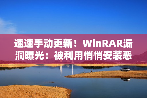 速速手动更新！WinRAR漏洞曝光：被利用悄悄安装恶意软件
