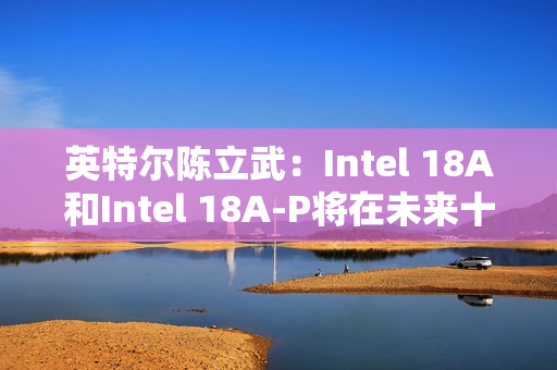 英特尔陈立武：Intel 18A和Intel 18A-P将在未来十年持续推动可观的晶圆产能