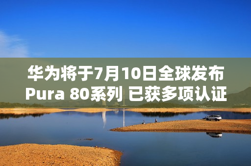 华为将于7月10日全球发布Pura 80系列 已获多项认证