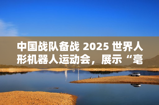 中国战队备战 2025 世界人形机器人运动会，展示“毫米级”操作