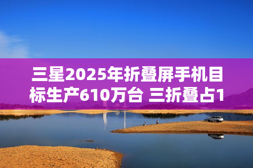 三星2025年折叠屏手机目标生产610万台 三折叠占10万