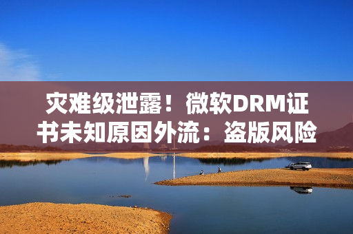 灾难级泄露！微软DRM证书未知原因外流：盗版风险一夜飙升