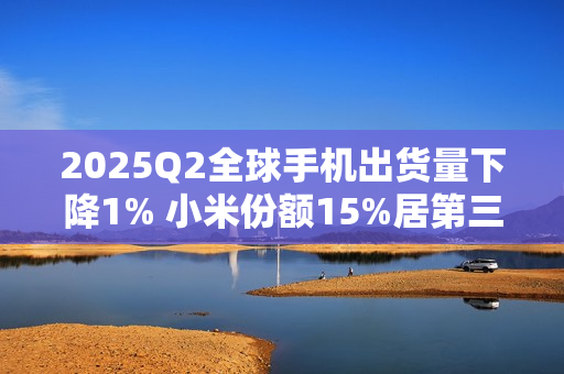 2025Q2全球手机出货量下降1% 小米份额15%居第三