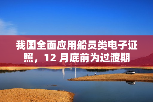 我国全面应用船员类电子证照，12 月底前为过渡期