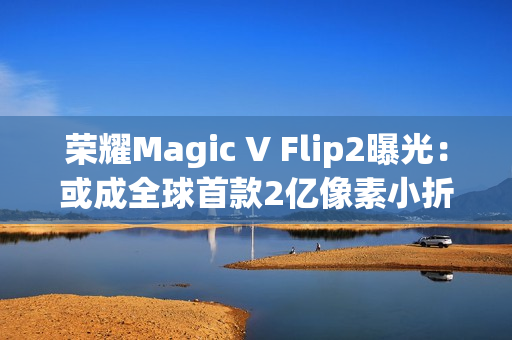 荣耀Magic V Flip2曝光：或成全球首款2亿像素小折叠，续航影像双突破