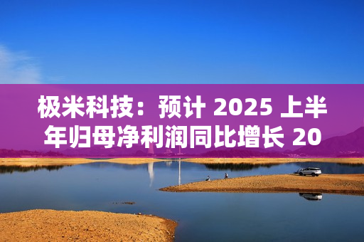 极米科技：预计 2025 上半年归母净利润同比增长 2062.33%