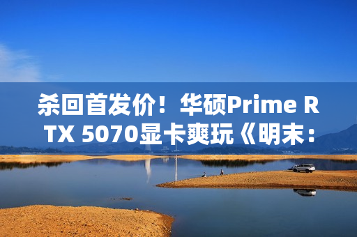 杀回首发价！华硕Prime RTX 5070显卡爽玩《明末：渊虚之羽》