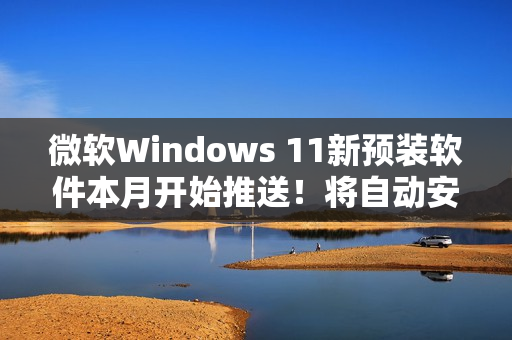 微软Windows 11新预装软件本月开始推送！将自动安装和启动