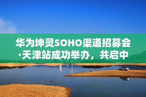华为坤灵SOHO渠道招募会·天津站成功举办，共启中小企业数智化新未来