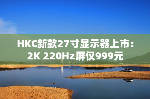 HKC新款27寸显示器上市：2K 220Hz屏仅999元