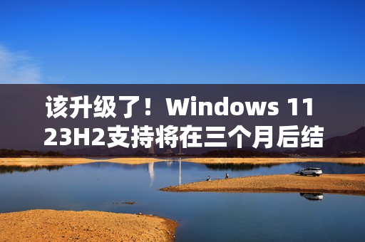 该升级了！Windows 11 23H2支持将在三个月后结束