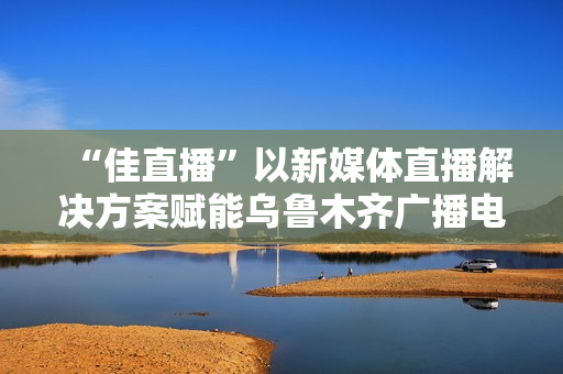 “佳直播”以新媒体直播解决方案赋能乌鲁木齐广播电视台融媒体转型升级