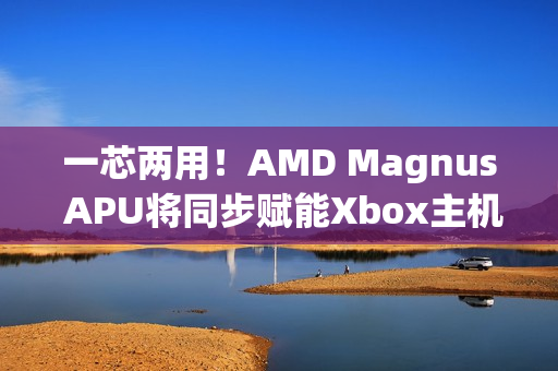 一芯两用！AMD Magnus APU将同步赋能Xbox主机/PC 提升游戏兼容性