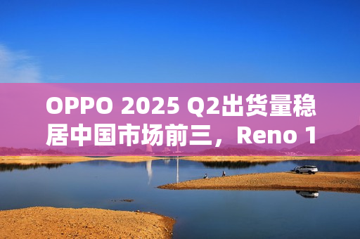OPPO 2025 Q2出货量稳居中国市场前三，Reno 14系列成“高考后换机首选”