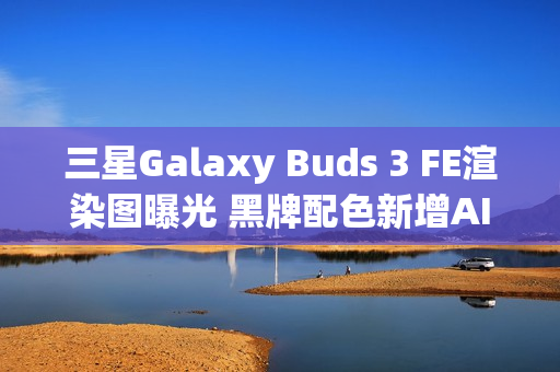 三星Galaxy Buds 3 FE渲染图曝光 黑牌配色新增AI功能
