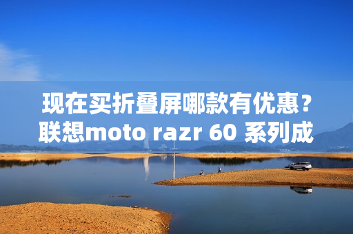 现在买折叠屏哪款有优惠？联想moto razr 60 系列成为高校热选新机