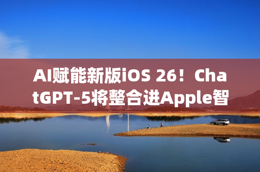 AI赋能新版iOS 26！ChatGPT-5将整合进Apple智能生态