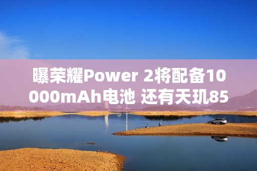 曝荣耀Power 2将配备10000mAh电池 还有天玑8500