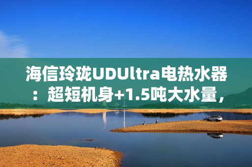 海信玲珑UDUltra电热水器：超短机身+1.5吨大水量，小户型浴室扩容秘籍