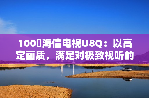 100吋海信电视U8Q：以高定画质，满足对极致视听的所有期待