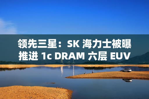 领先三星：SK 海力士被曝推进 1c DRAM 六层 EUV 工艺