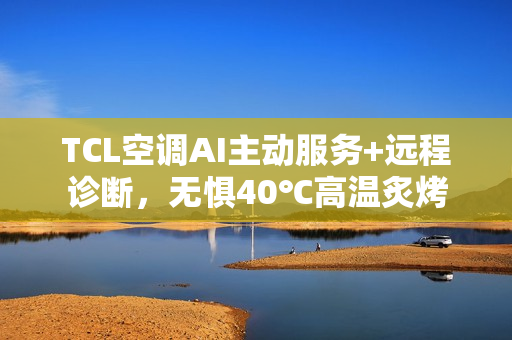 TCL空调AI主动服务+远程诊断，无惧40℃高温炙烤
