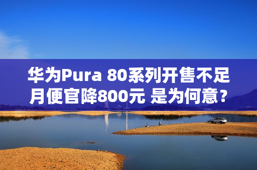 华为Pura 80系列开售不足月便官降800元 是为何意？