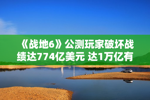 《战地6》公测玩家破坏战绩达774亿美元 达1万亿有皮肤