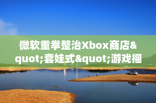微软重拳整治Xbox商店"套娃式"游戏捆绑包泛滥现象