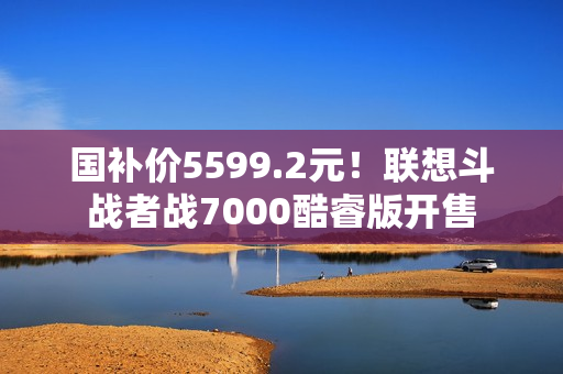 国补价5599.2元！联想斗战者战7000酷睿版开售