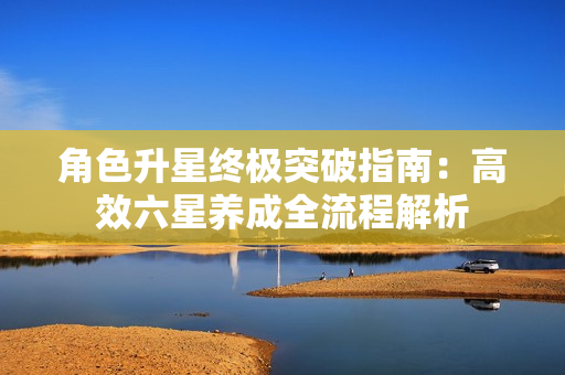 角色升星终极突破指南：高效六星养成全流程解析