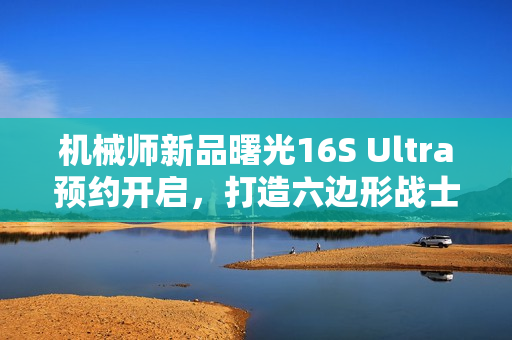 机械师新品曙光16S Ultra预约开启，打造六边形战士全能游戏体验