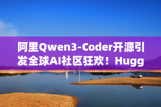 阿里Qwen3-Coder开源引发全球AI社区狂欢！HuggingFace CEO 连转带发12条推盛赞