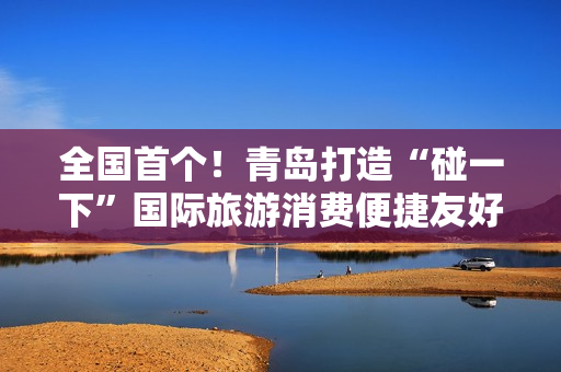 全国首个！青岛打造“碰一下”国际旅游消费便捷友好城市
