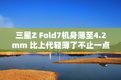 三星Z Fold7机身薄至4.2mm 比上代轻薄了不止一点